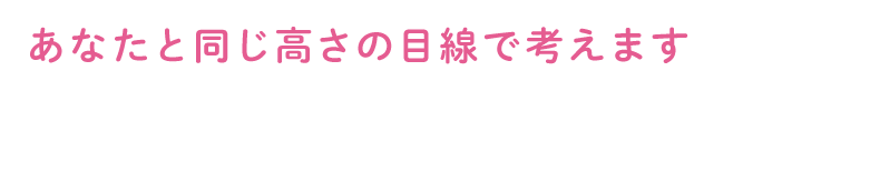 あなたと同じ高さの目線で考えます